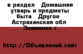  в раздел : Домашняя утварь и предметы быта » Другое . Астраханская обл.,Знаменск г.